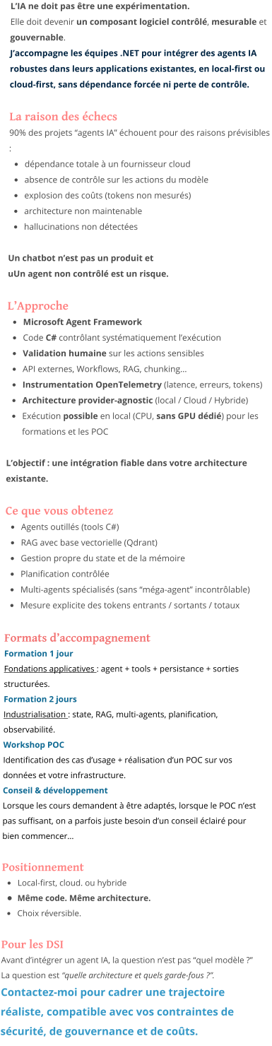 L’IA ne doit pas être une expérimentation. Elle doit devenir un composant logiciel contrôlé, mesurable et gouvernable. J’accompagne les équipes .NET pour intégrer des agents IA robustes dans leurs applications existantes, en local-first ou cloud-first, sans dépendance forcée ni perte de contrôle.  La raison des échecs 90% des projets “agents IA” échouent pour des raisons prévisibles : •	dépendance totale à un fournisseur cloud •	absence de contrôle sur les actions du modèle •	explosion des coûts (tokens non mesurés) •	architecture non maintenable •	hallucinations non détectées  Un chatbot n’est pas un produit et uUn agent non contrôlé est un risque.  L’Approche •	Microsoft Agent Framework  •	Code C# contrôlant systématiquement l’exécution •	Validation humaine sur les actions sensibles •	API externes, Workflows, RAG, chunking… •	Instrumentation OpenTelemetry (latence, erreurs, tokens) •	Architecture provider-agnostic (local / Cloud / Hybride) •	Exécution possible en local (CPU, sans GPU dédié) pour les formations et les POC  L’objectif : une intégration fiable dans votre architecture existante.  Ce que vous obtenez •	Agents outillés (tools C#) •	RAG avec base vectorielle (Qdrant) •	Gestion propre du state et de la mémoire •	Planification contrôlée •	Multi-agents spécialisés (sans “méga-agent” incontrôlable) •	Mesure explicite des tokens entrants / sortants / totaux  Formats d’accompagnement Formation 1 jour Fondations applicatives : agent + tools + persistance + sorties structurées. Formation 2 jours Industrialisation : state, RAG, multi-agents, planification, observabilité. Workshop POC Identification des cas d’usage + réalisation d’un POC sur vos données et votre infrastructure. Conseil & développement Lorsque les cours demandent à être adaptés, lorsque le POC n’est pas suffisant, on a parfois juste besoin d’un conseil éclairé pour bien commencer…  Positionnement •	Local-first, cloud. ou hybride •	Même code. Même architecture. •	Choix réversible.  Pour les DSI Avant d’intégrer un agent IA, la question n’est pas “quel modèle ?” La question est “quelle architecture et quels garde-fous ?”. Contactez-moi pour cadrer une trajectoire réaliste, compatible avec vos contraintes de sécurité, de gouvernance et de coûts.